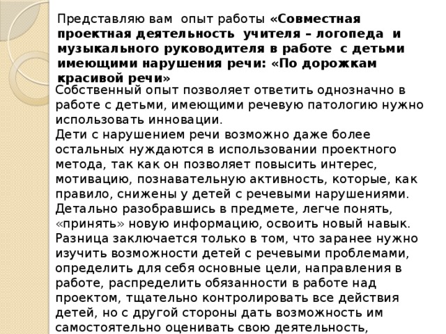 Представляю вам опыт работы «Совместная проектная деятельность учителя – логопеда и музыкального руководителя в работе с детьми имеющими нарушения речи: «По дорожкам красивой речи»  Собственный опыт позволяет ответить однозначно в работе с детьми, имеющими речевую патологию нужно использовать инновации. Дети с нарушением речи возможно даже более остальных нуждаются в использовании проектного метода, так как он позволяет повысить интерес, мотивацию, познавательную активность, которые, как правило, снижены у детей с речевыми нарушениями. Детально разобравшись в предмете, легче понять, «принять» новую информацию, освоить новый навык.  Разница заключается только в том, что заранее нужно изучить возможности детей с речевыми проблемами, определить для себя основные цели, направления в работе, распределить обязанности в работе над проектом, тщательно контролировать все действия детей, но с другой стороны дать возможность им самостоятельно оценивать свою деятельность, использовать приёмы самоконтроля 