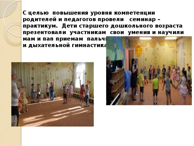 С целью повышения уровня компетенции родителей и педагогов провели семинар – практикум. Дети старшего дошкольного возраста презентовали участникам свои умения и научили мам и пап приемам пальчиковой, артикуляционной и дыхательной гимнастикам. 