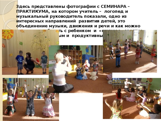 Здесь представлены фотографии с СЕМИНАРА – ПРАКТИКУМА, на котором учитель – логопед и музыкальный руководитель показали, одно из интересных направлений развития детей, это объединение музыки, движения и речи и как можно интересно работать с ребенком и «скучное» занятие сделать интересным и продуктивным. 