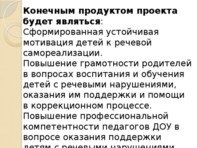 Конечным продуктом проекта будет являться :  Сформированная устойчивая мотивация детей к речевой самореализации.  Повышение грамотности родителей в вопросах воспитания и обучения детей с речевыми нарушениями, оказания им поддержки и помощи в коррекционном процессе. Повышение профессиональной компетентности педагогов ДОУ в вопросе оказания поддержки детям с речевыми нарушениями  