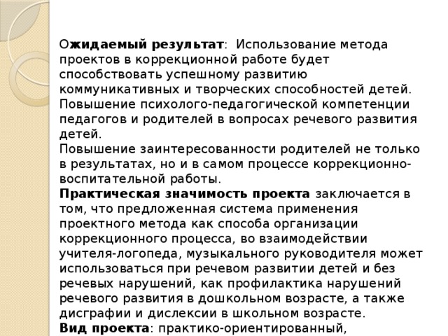 О жидаемый  результат :  Использование метода проектов в коррекционной работе будет способствовать успешному развитию коммуникативных и творческих способностей детей.  Повышение психолого-педагогической компетенции педагогов и родителей в вопросах речевого развития детей.  Повышение заинтересованности родителей не только в результатах, но и в самом процессе коррекционно-воспитательной работы.  Практическая значимость проекта заключается в том, что предложенная система применения проектного метода как способа организации коррекционного процесса, во взаимодействии учителя-логопеда, музыкального руководителя может использоваться при речевом развитии детей и без речевых нарушений, как профилактика нарушений речевого развития в дошкольном возрасте, а также дисграфии и дислексии в школьном возрасте.  Вид  проекта : практико-ориентированный, долгосрочный.  Срок  реализации проекта – 1 год (учебный год) 