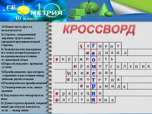 1)Общая часть круга и полуплоскости 2) Отрезок, соединяющий  вершину треугольника с серединой противоположной стороны. г г с е т е м н 1 3) Замкнутая плоская кривая, все точки которой находятся на одинаковом расстоянии  от некоторой точки е а н а и д м е 2 о н т р ь о к о с ж у 3 м 4)Параллелограмм с прямыми  углами р у о л ь м и п к г н о я 4 е и е д и н ж в е 5)Преобразование, при котором  сохраняются расстояния между любыми двумя точками 5 т т о м я г о е т и 6 р 6)Геометрическое преобразование п р д м и и а а 7 7) Геометрическое тело, много- гранник и ц и а р я е т п 8 8) Вид выпуклого четырехуголь ника я я с а р т н с о и е 9 9) Длина отрезка прямой, соединя ющей две очки на плоскости,  если … между ними 