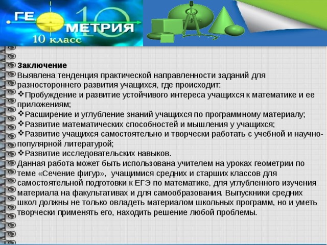 Заключение Выявлена тенденция практической направленности заданий для разностороннего развития учащихся, где происходит: Пробуждение и развитие устойчивого интереса учащихся к математике и ее приложениям; Расширение и углубление знаний учащихся по программному материалу; Развитие математических способностей и мышления у учащихся; Развитие учащихся самостоятельно и творчески работать с учебной и научно-популярной литературой; Развитие исследовательских навыков. Данная работа может быть использована учителем на уроках геометрии по теме «Сечение фигур», учащимися средних и старших классов для самостоятельной подготовки к ЕГЭ по математике, для углубленного изучения материала на факультативах и для самообразования. Выпускники средних школ должны не только овладеть материалом школьных программ, но и уметь творчески применять его, находить решение любой проблемы. 