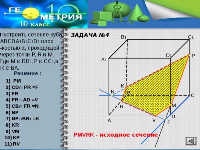 ЗАДАЧА №4 По строить сечение куба ABCDA 1 B 1 C 1 D 1 плос -костью α, проходящей через точки P, R и M. Где М Є DD 1 , Р Є CC 1 ,а R Є ВА. B 1 C 1 D 1 P A 1 Решение : PM K 2) CD∩ PR =F N B 3) FR C 4) FR∩ AD =V M 5) CB∩ FR =N R 6) NP D 7) NP∩BB 1 =K V A F 8) KR 9) VM PMVRK - исходное сечение 10) KP 11) RV 