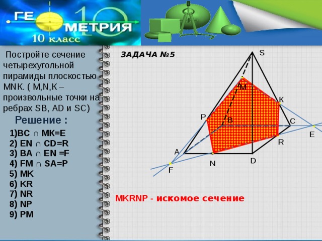 S  Постройте сечение четырехугольной пирамиды плоскостью МNК. ( М,N,К – произвольные точки на ребрах SВ, АD и SC) ЗАДАЧА №5 М К P Решение : В С 1)ВС ∩ МК=Е E . R 2) EN ∩ CD=R А 3) BA ∩ EN =F D 4) FM ∩ SA=P N F 5) MK 6) KR 7) NR MKRNP - искомое сечение 8) NP 9) PM  
