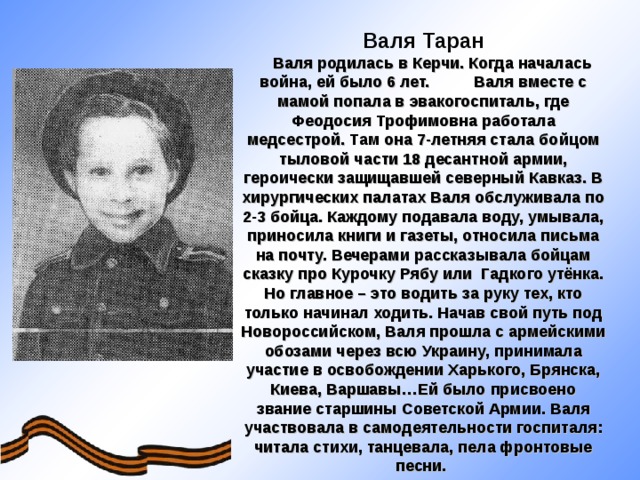Валя Таран  Валя родилась в Керчи. Когда началась война, ей было 6 лет. Валя вместе с мамой попала в эвакогоспиталь, где Феодосия Трофимовна работала медсестрой. Там она 7-летняя стала бойцом тыловой части 18 десантной армии, героически защищавшей северный Кавказ. В хирургических палатах Валя обслуживала по 2-3 бойца. Каждому подавала воду, умывала, приносила книги и газеты, относила письма на почту. Вечерами рассказывала бойцам сказку про Курочку Рябу или Гадкого утёнка. Но главное – это водить за руку тех, кто только начинал ходить. Начав свой путь под Новороссийском, Валя прошла с армейскими обозами через всю Украину, принимала участие в освобождении Харького, Брянска, Киева, Варшавы…Ей было присвоено звание старшины Советской Армии. Валя участвовала в самодеятельности госпиталя: читала стихи, танцевала, пела фронтовые песни.