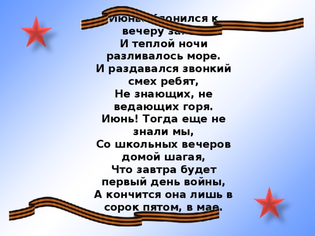 Июнь. Клонился к вечеру закат. И теплой ночи разливалось море. И раздавался звонкий смех ребят, Не знающих, не ведающих горя. Июнь! Тогда еще не знали мы, Со школьных вечеров домой шагая, Что завтра будет первый день войны, А кончится она лишь в сорок пятом, в мае.