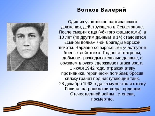 Волков Валерий  Один из участников партизанского движения, действующего в Севастополе. После смерти отца (убитого фашистами), в 13 лет (по другим данным в 14) становится «сыном полка» 7-ой бригады морской пехоты. Наравне со взрослыми участвует в боевых действиях. Подносит патроны, добывает разведывательные данные, с оружием в руках сдерживает атаки врага. 1 июля 1942 года, отражая атаку противника, героически погибает, бросив связку гранат под наступающий танк.  28 декабря 1963 года за мужество и отвагу Родина, наградила пионера орденом Отечественной войны I степени, посмертно.