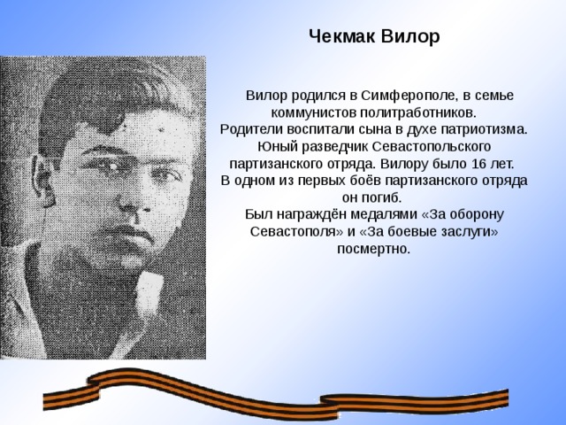 Чекмак Вилор   Вилор родился в Симферополе, в семье коммунистов политработников. Родители воспитали сына в духе патриотизма. Юный разведчик Севастопольского партизанского отряда. Вилору было 16 лет. В одном из первых боёв партизанского отряда он погиб. Был награждён медалями «За оборону Севастополя» и «За боевые заслуги» посмертно.