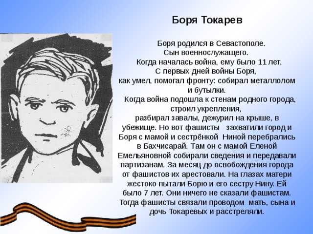 Боря Токарев   Боря родился в Севастополе. Сын военнослужащего.  Когда началась война, ему было 11 лет. С первых дней войны Боря, как умел, помогал фронту: собирал металлолом и бутылки.  Когда война подошла к стенам родного города, строил укрепления, разбирал завалы, дежурил на крыше, в убежище. Но вот фашисты захватили город и Боря с мамой и сестрёнкой Ниной перебрались в Бахчисарай. Там он с мамой Еленой Емельяновной собирали сведения и передавали партизанам. За месяц до освобождения города от фашистов их арестовали. На глазах матери жестоко пытали Борю и его сестру Нину. Ей было 7 лет. Они ничего не сказали фашистам. Тогда фашисты связали проводом мать, сына и дочь Токаревых и расстреляли.