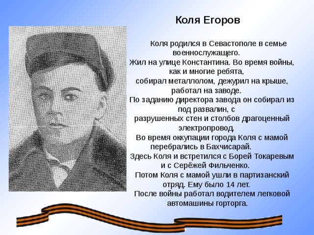 Коля Егоров  Коля родился в Севастополе в семье военнослужащего.  Жил на улице Константина. Во время войны, как и многие ребята,  собирал металлолом, дежурил на крыше, работал на заводе.  По заданию директора завода он собирал из под развалин, с  разрушенных стен и столбов драгоценный электропровод.  Во время оккупации города Коля с мамой перебрались в Бахчисарай.  Здесь Коля и встретился с Борей Токаревым и с Серёжей Фильченко.  Потом Коля с мамой ушли в партизанский отряд. Ему было 14 лет.  После войны работал водителем легковой автомашины горторга.