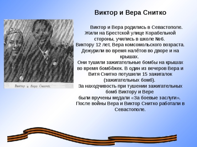 Виктор и Вера Снитко  Виктор и Вера родились в Севастополе. Жили на Брестской улице Корабельной стороны, учились в школе №6. Виктору 12 лет, Вера комсомольского возраста. Дежурили во время налётов во дворе и на крышах.  Они тушили зажигательные бомбы на крышах во время бомбёжек. В один из вечеров Вера и Витя Снитко потушили 15 зажигалок (зажигательных бомб). За находчивость при тушении зажигательных бомб Виктору и Вере были вручены медали «За боевые заслуги». После войны Вера и Виктор Снитко работали в Севастополе.