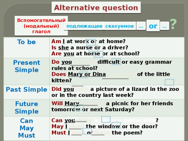 Alternative question ? Вспомогательный (модальный) глагол or … … подлежащее сказуемое To be Am  I at work or at home? Present Simple Do  you  discuss difficult or easy grammar rules at school? Is  she a nurse or a driver? Past Simple Does  Mary or Dina  take care of the little kitten? Are  you at home or at school? Future Simple Did you  take a picture of a lizard in the zoo or in the country last week? Will  Mary  arrange a picnic for her friends tomorrow or next Saturday? Can May Can  you  drive  a car or a motor bike ? May  I  close  the window or the door? Must Must  I  read  or learn the poem? 