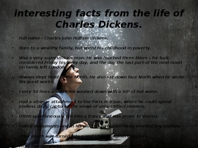 interesting facts from the life of Charles Dickens. Full name - Charles John Huffam Dickens.    Born to a wealthy family, but spent his childhood in poverty.    Was a very superstitious man. He was touched three times – for luck, considered Friday his lucky day, and the day the last part of the next novel certainly left London.    Always slept head to the North. He also sat down face North when he wrote his great works.    Every 50 lines are written washed down with a SIP of hot water.    Had a strange attachment to the Paris morgue, where he could spend endless days, captured the views of unidentified remains.    Often spontaneously fell into a trance and was prone to visions.    Hated monuments and in his will has forbidden to be erected any statues.    After death was turned into a real idol of English literature.    Most famous works - 