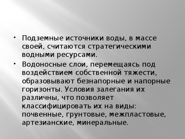 Подземные источники воды, в массе своей, считаются стратегическими водными ресурсами. Водоносные слои, перемещаясь под воздействием собственной тяжести, образовывают безнапорные и напорные горизонты. Условия залегания их различны, что позволяет классифицировать их на виды: почвенные, грунтовые, межпластовые, артезианские, минеральные. 