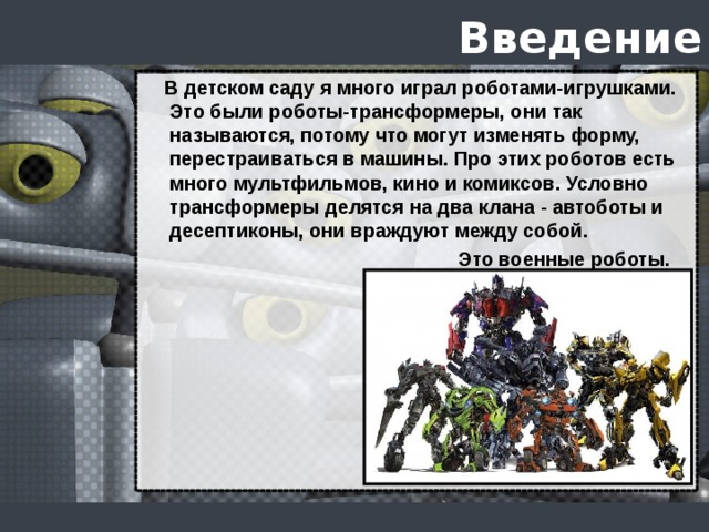 Введение  В детском саду я много играл роботами-игрушками. Это были роботы-трансформеры, они так называются, потому что могут изменять форму, перестраиваться в машины. Про этих роботов есть много мультфильмов, кино и комиксов. Условно трансформеры делятся на два клана - автоботы и десептиконы, они враждуют между собой.  Это военные роботы.