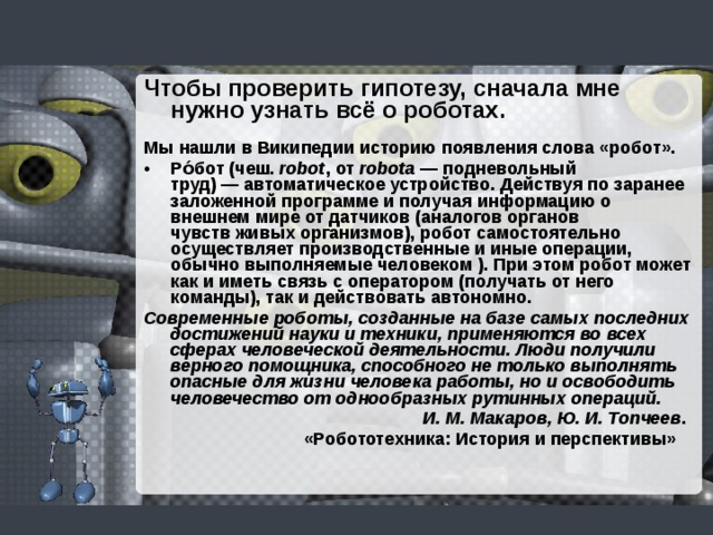 Чтобы проверить гипотезу, сначала мне нужно узнать всё о роботах.   Мы нашли в Википедии историю появления слова «робот». Ро́бот (чеш.  robot , от  robota  — подневольный труд) — автоматическое устройство. Действуя по заранее заложенной программе и получая информацию о внешнем мире от датчиков (аналогов органов чувств живых организмов), робот самостоятельно осуществляет производственные и иные операции, обычно выполняемые человеком ). При этом робот может как и иметь связь с оператором (получать от него команды), так и действовать автономно. Современные роботы, созданные на базе самых последних достижений науки и техники, применяются во всех сферах человеческой деятельности. Люди получили верного помощника, способного не только выполнять опасные для жизни человека работы, но и освободить человечество от однообразных рутинных операций.  И. М. Макаров, Ю. И. Топчеев .  «Робототехника: История и перспективы»