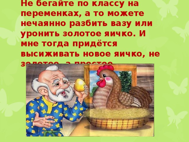 Не бегайте по классу на переменках, а то можете нечаянно разбить вазу или уронить золотое яичко. И мне тогда придётся высиживать новое яичко, не золотое, а простое. 