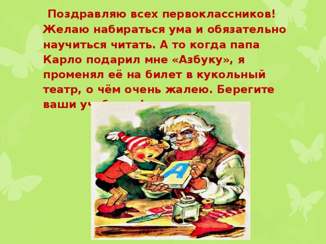  Поздравляю всех первоклассников! Желаю набираться ума и обязательно научиться читать. А то когда папа Карло подарил мне «Азбуку», я променял её на билет в кукольный театр, о чём очень жалею. Берегите ваши учебники!   