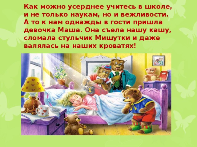 Как можно усерднее учитесь в школе, и не только наукам, но и вежливости. А то к нам однажды в гости пришла девочка Маша. Она съела нашу кашу, сломала стульчик Мишутки и даже валялась на наших кроватях! 