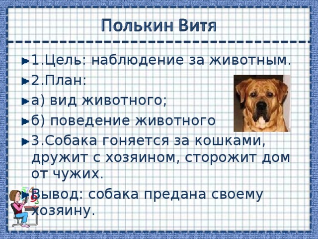 1.Цель: наблюдение за животным. 2.План: а) вид животного; б) поведение животного 3.Собака гоняется за кошками, дружит с хозяином, сторожит дом от чужих. Вывод: собака предана своему хозяину. 