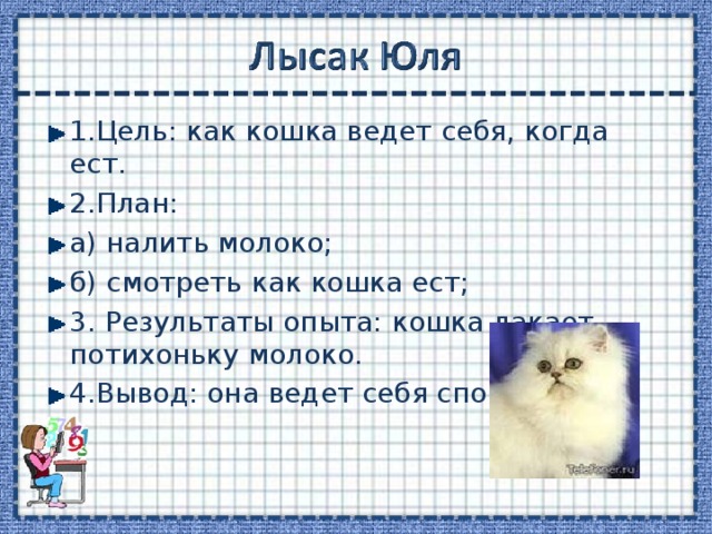 1.Цель: как кошка ведет себя, когда ест. 2.План: а) налить молоко; б) смотреть как кошка ест; 3. Результаты опыта: кошка лакает потихоньку молоко. 4.Вывод: она ведет себя спокойно. 