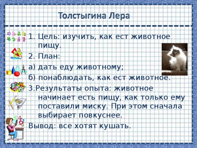 Цель: изучить, как ест животное пищу. 2. План: а) дать еду животному; б) понаблюдать, как ест животное. 3.Результаты опыта: животное начинает есть пищу, как только ему поставили миску. При этом сначала выбирает повкуснее. Вывод: все хотят кушать. 