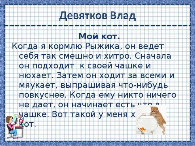  Мой кот. Когда я кормлю Рыжика, он ведет себя так смешно и хитро. Сначала он подходит к своей чашке и нюхает. Затем он ходит за всеми и мяукает, выпрашивая что-нибудь повкуснее. Когда ему никто ничего не дает, он начинает есть что в чашке. Вот такой у меня хитрый кот. 