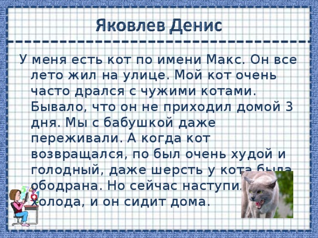 У меня есть кот по имени Макс. Он все лето жил на улице. Мой кот очень часто дрался с чужими котами. Бывало, что он не приходил домой 3 дня. Мы с бабушкой даже переживали. А когда кот возвращался, по был очень худой и голодный, даже шерсть у кота была ободрана. Но сейчас наступили холода, и он сидит дома. 