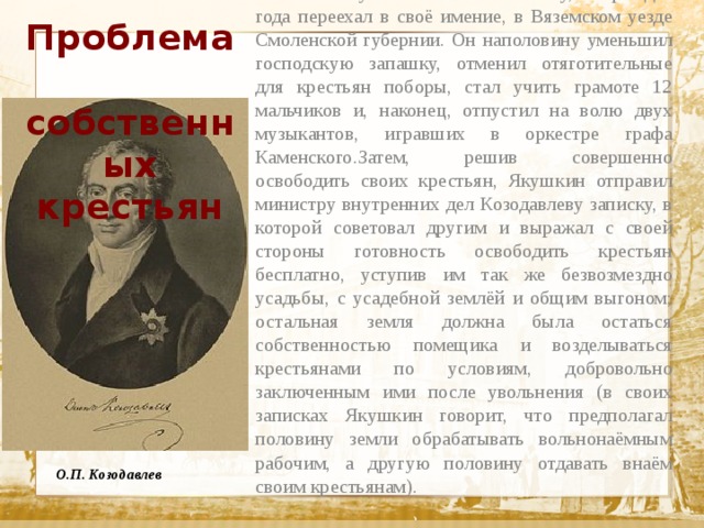 Проблема  собственных крестьян В 1817 г. Якушкин вышел в отставку, а через два года переехал в своё имение, в Вяземском уезде Смоленской губернии. Он наполовину уменьшил господскую запашку, отменил отяготительные для крестьян поборы, стал учить грамоте 12 мальчиков и, наконец, отпустил на волю двух музыкантов, игравших в оркестре графа Каменского.Затем, решив совершенно освободить своих крестьян, Якушкин отправил министру внутренних дел Козодавлеву записку, в которой советовал другим и выражал с своей стороны готовность освободить крестьян бесплатно, уступив им так же безвозмездно усадьбы, с усадебной землёй и общим выгоном; остальная земля должна была остаться собственностью помещика и возделываться крестьянами по условиям, добровольно заключенным ими после увольнения (в своих записках Якушкин говорит, что предполагал половину земли обрабатывать вольнонаёмным рабочим, а другую половину отдавать внаём своим крестьянам).  Текст О.П. Козодавлев 