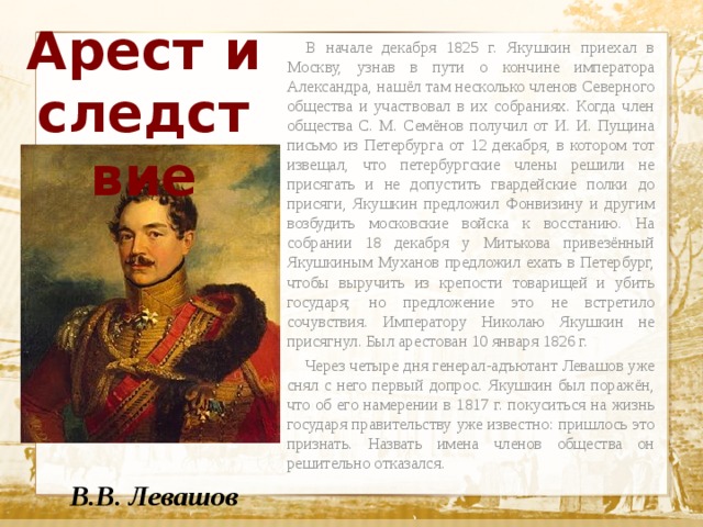 Арест и следствие  В начале декабря 1825 г. Якушкин приехал в Москву, узнав в пути о кончине императора Александра, нашёл там несколько членов Северного общества и участвовал в их собраниях. Когда член общества С. М. Семёнов получил от И. И. Пущина письмо из Петербурга от 12 декабря, в котором тот извещал, что петербургские члены решили не присягать и не допустить гвардейские полки до присяги, Якушкин предложил Фонвизину и другим возбудить московские войска к восстанию. На собрании 18 декабря у Митькова привезённый Якушкиным Муханов предложил ехать в Петербург, чтобы выручить из крепости товарищей и убить государя; но предложение это не встретило сочувствия. Императору Николаю Якушкин не присягнул. Был арестован 10 января 1826 г.  Через четыре дня генерал-адъютант Левашов уже снял с него первый допрос. Якушкин был поражён, что об его намерении в 1817 г. покуситься на жизнь государя правительству уже известно: пришлось это признать. Назвать имена членов общества он решительно отказался.  Текст    В.В. Левашов 