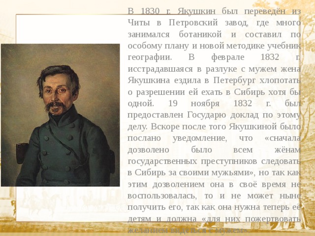 В 1830 г. Якушкин был переведён из Читы в Петровский завод, где много занимался ботаникой и составил по особому плану и новой методике учебник географии. В феврале 1832 г. исстрадавшаяся в разлуке с мужем жена Якушкина ездила в Петербург хлопотать о разрешении ей ехать в Сибирь хотя бы одной. 19 ноября 1832 г. был предоставлен Государю доклад по этому делу. Вскоре после того Якушкиной было послано уведомление, что «сначала дозволено было всем жёнам государственных преступников следовать в Сибирь за своими мужьями», но так как этим дозволением она в своё время не воспользовалась, то и не может ныне получить его, так как она нужна теперь её детям и должна «для них пожертвовать желанием видеться с мужем».  Текст 