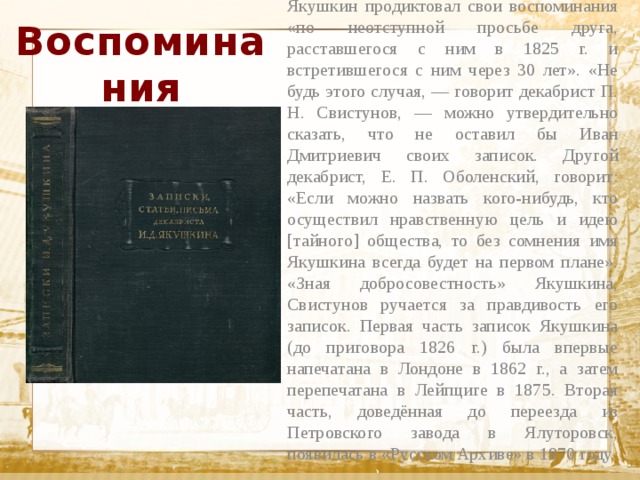 Воспоминания Якушкин продиктовал свои воспоминания «по неотступной просьбе друга, расставшегося с ним в 1825 г. и встретившегося с ним через 30 лет». «Не будь этого случая, — говорит декабрист П. Н. Свистунов, — можно утвердительно сказать, что не оставил бы Иван Дмитриевич своих записок. Другой декабрист, Е. П. Оболенский, говорит: «Если можно назвать кого-нибудь, кто осуществил нравственную цель и идею [тайного] общества, то без сомнения имя Якушкина всегда будет на первом плане». «Зная добросовестность» Якушкина, Свистунов ручается за правдивость его записок. Первая часть записок Якушкина (до приговора 1826 г.) была впервые напечатана в Лондоне в 1862 г., а затем перепечатана в Лейпциге в 1875. Вторая часть, доведённая до переезда из Петровского завода в Ялуторовск, появилась в «Русском Архиве» в 1870 году.  Текст 