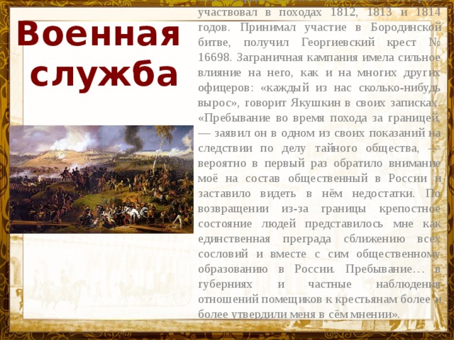 В 1811 г. он был принят подпрапорщиком в лейб-гвардии Семёновский полк, с которым участвовал в походах 1812, 1813 и 1814 годов. Принимал участие в Бородинской битве, получил Георгиевский крест № 16698. Заграничная кампания имела сильное влияние на него, как и на многих других офицеров: «каждый из нас сколько-нибудь вырос», говорит Якушкин в своих записках. «Пребывание во время похода за границей, — заявил он в одном из своих показаний на следствии по делу тайного общества, — вероятно в первый раз обратило внимание моё на состав общественный в России и заставило видеть в нём недостатки. По возвращении из-за границы крепостное состояние людей представилось мне как единственная преграда сближению всех сословий и вместе с сим общественному образованию в России. Пребывание… в губерниях и частные наблюдения отношений помещиков к крестьянам более и более утвердили меня в сём мнении». Военная  служба Название презентации 