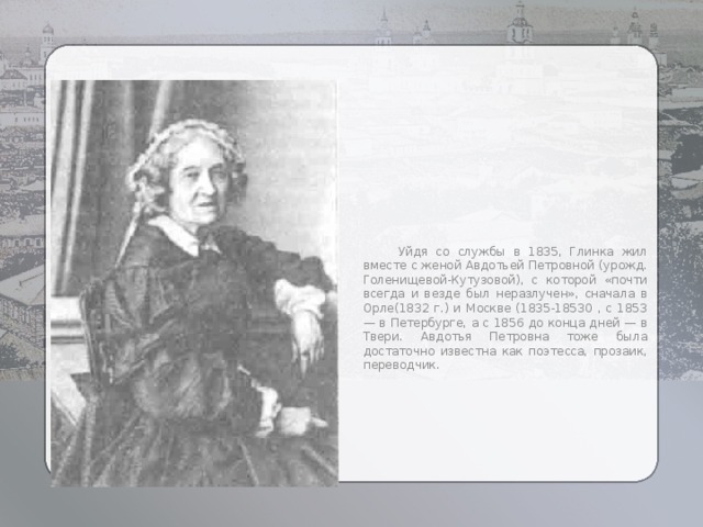  Уйдя со службы в 1835, Глинка жил вместе с женой Авдотьей Петровной (урожд. Голенищевой-Кутузовой), с которой «почти всегда и везде был неразлучен», сначала в Орле(1832 г.) и Москве (1835-18530 , с 1853 — в Петербурге, а с 1856 до конца дней — в Твери. Авдотья Петровна тоже была достаточно известна как поэтесса, прозаик, переводчик. 