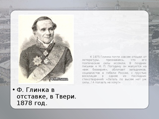  К 1875 Глинка почти совсем отошел от литературы, признаваясь, что его поэтические силы иссякли. В поздних письмах к М. П. Погодину он жалуется на «век безверия», обличает западников, социалистов в гибели России, с грустью восклицая в одном из последних стихотворений: «Летать по высям нет уж силы, / А ползать не хочу!» Ф. Глинка в отставке, в Твери. 1878 год. 