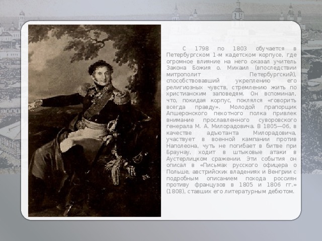  С 1798 по 1803 обучается в Петербургском 1-м кадетском корпусе, где огромное влияние на него оказал учитель Закона Божия о. Михаил (впоследствии митрополит Петербургский), способствовавший укреплению его религиозных чувств, стремлению жить по христианским заповедям. Он вспоминал, что, покидая корпус, поклялся «говорить всегда правду». Молодой прапорщик Апшеронского пехотного полка привлек внимание прославленного суворовского генерала М. А. Милорадовича. В 1805—06, в качестве адъютанта Милорадовича, участвует в военной кампании против Наполеона, чуть не погибает в битве при Браунау, ходит в штыковые атаки в Аустерлицком сражении. Эти события он описал в «Письмах русского офицера о Польше, австрийских владениях и Венгрии с подробным описанием похода россиян противу французов в 1805 и 1806 гг.» (1808), ставших его литературным дебютом. 