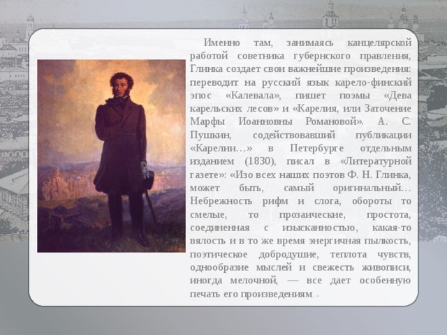  Именно там, занимаясь канцелярской работой советника губернского правления, Глинка создает свои важнейшие произведения: переводит на русский язык карело-финский эпос «Калевала», пишет поэмы «Дева карельских лесов» и «Карелия, или Заточение Марфы Иоанновны Романовой». А. С. Пушкин, содействовавший публикации «Карелии…» в Петербурге отдельным изданием (1830), писал в «Литературной газете»: «Изо всех наших поэтов Ф. Н. Глинка, может быть, самый оригинальный… Небрежность рифм и слога, обороты то смелые, то прозаические, простота, соединенная с изысканностью, какая-то вялость и в то же время энергичная пылкость, поэтическое добродушие, теплота чувств, однообразие мыслей и свежесть живописи, иногда мелочной, — все дает особенную печать его произведениям …» 