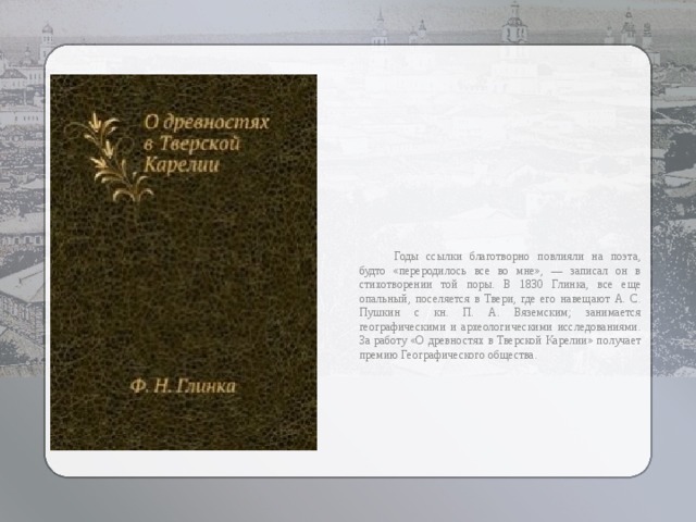  Годы ссылки благотворно повлияли на поэта, будто «переродилось все во мне», — записал он в стихотворении той поры. В 1830 Глинка, все еще опальный, поселяется в Твери, где его навещают А. С. Пушкин с кн. П. А. Вяземским; занимается географическими и археологическими исследованиями. За работу «О древностях в Тверской Карелии» получает премию Географического общества. 