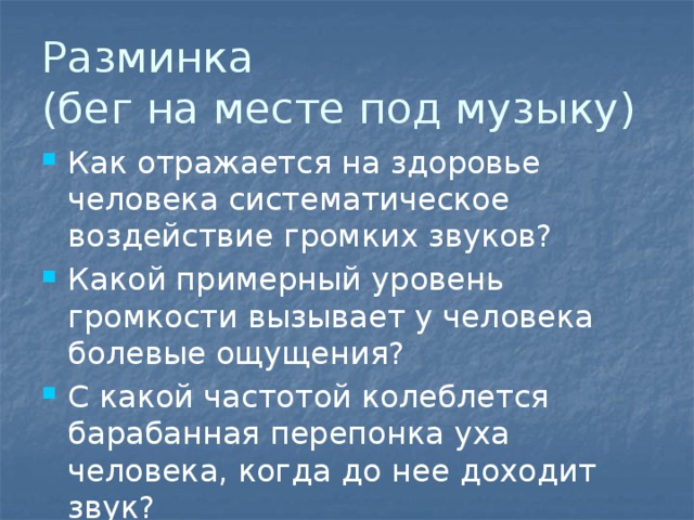 Разминка  (бег на месте под музыку) Как отражается на здоровье человека систематическое воздействие громких звуков? Какой примерный уровень громкости вызывает у человека болевые ощущения? С какой частотой колеблется барабанная перепонка уха человека, когда до нее доходит звук? 