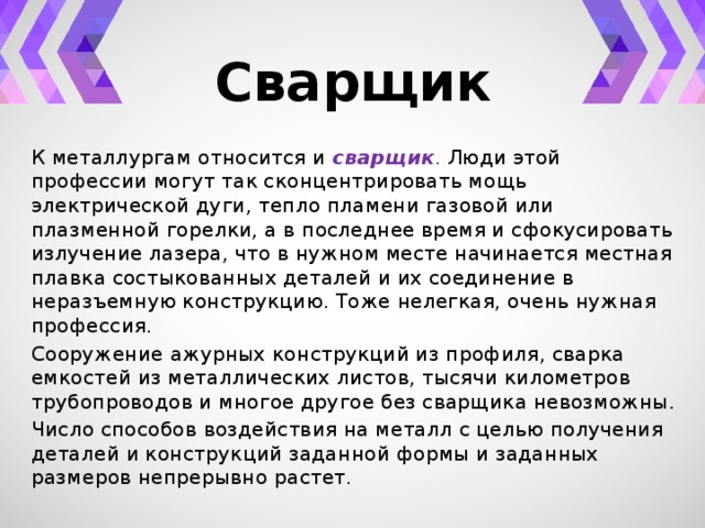 Сварщик К металлургам относится и сварщик . Люди этой профессии могут так сконцентрировать мощь электрической дуги, тепло пламени газовой или плазменной горелки, а в последнее время и сфокусировать излучение лазера, что в нужном месте начинается местная плавка состыкованных деталей и их соединение в неразъемную конструкцию. Тоже нелегкая, очень нужная профессия. Сооружение ажурных конструкций из профиля, сварка емкостей из металлических листов, тысячи километров трубопроводов и многое другое без сварщика невозможны. Число способов воздействия на металл с целью получения деталей и конструкций заданной формы и заданных размеров непрерывно растет. 