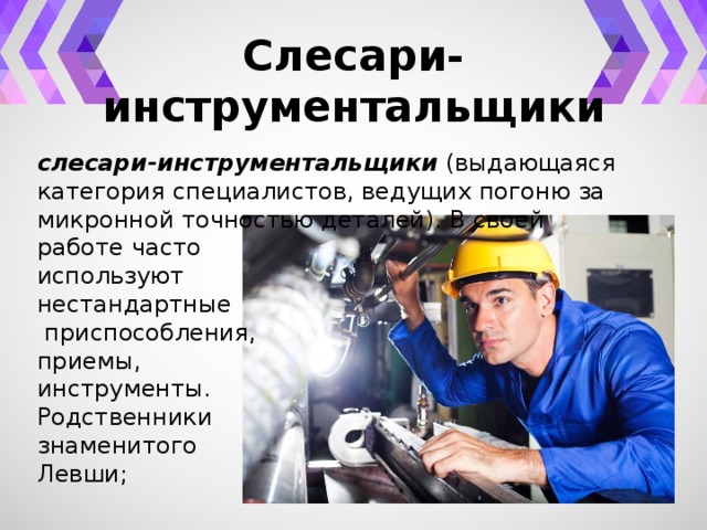 Слесари-инструментальщики слесари-инструментальщики (выдающаяся категория специалистов, ведущих погоню за микронной точностью деталей). В своей работе часто используют нестандартные  приспособления, приемы, инструменты. Родственники знаменитого Левши; 