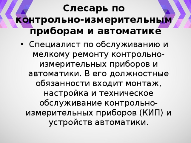 Слесарь по  контрольно-измерительным  приборам и автоматике Специалист по обслуживанию и мелкому ремонту контрольно-измерительных приборов и автоматики. В его должностные обязанности входит монтаж, настройка и техническое обслуживание контрольно-измерительных приборов (КИП) и устройств автоматики. 