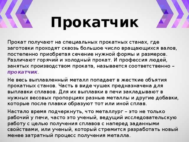 Прокатчик Прокат получают на специальных прокатных станах, где заготовки проходят сквозь большое число вращающихся валов, постепенно приобретая сечение нужной формы и размеров. Различают горячий и холодный прокат. И профессия людей, занятых производством проката, называется соответственно – прокатчик . Не весь выплавленный металл попадает в жесткие объятия прокатных станов. Часть в виде чушек предназначена для выплавки сплавов. Для их выплавки в печи закладывают в нужных весовых пропорциях разные металлы и другие добавки, которые после плавки образуют тот или иной сплав. Настало время подчеркнуть, что металлург – это не только рабочий у печи, часто это ученый, ведущий исследовательскую работу с целью получения сплавов с наперед заданными свойствами, или ученый, который стремится разработать новый менее затратный процесс получения металла. 