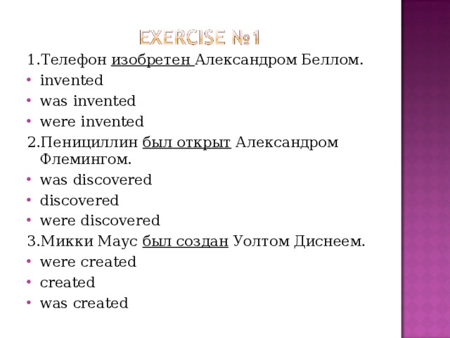 1. Телефон изобретен Александром Беллом . invented was invented were invented   2. Пенициллин был открыт Александром Флемингом. was discovered discovered were discovered   3. Микки Маус был создан Уолтом Диснеем. were created created was created