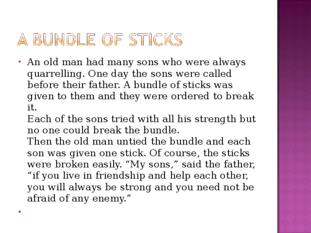 An old man had many sons who were always quarrelling. One day the sons were called before their father. A bundle of sticks was given to them and they were ordered to break it.  Each of the sons tried with all his strength but no one could break the bundle.  Then the old man untied the bundle and each son was given one stick. Of course, the sticks were broken easily. “My sons,” said the father, “if you live in friendship and help each other, you will always be strong and you need not be afraid of any enemy.”  