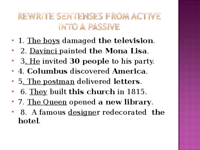 1. The boys damaged the television .  2. Davinci painted the Mona Lisa .  3 . He invited 30 people to his party. 4. Columbus discovered America . 5 . The postman delivered letters .  6. They built this church in 1815. 7. The Queen opened a new library .  8. A famous designe