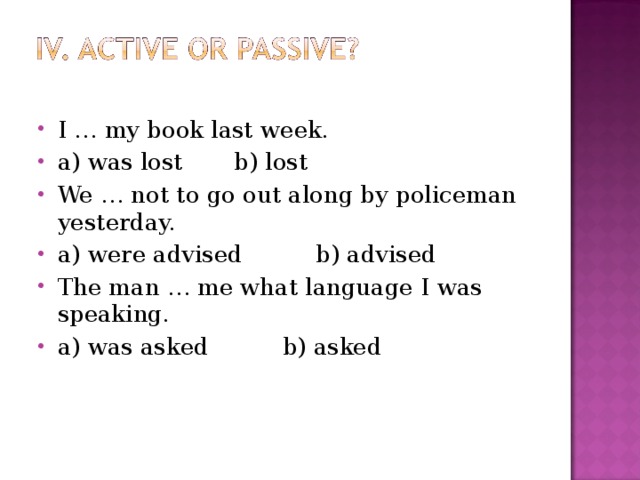 I … my book last week. a) was lost b) lost We … not to go out along by policeman yesterday. a) were advised b) advised The man … me what language I was speaking. a ) was asked  b ) asked