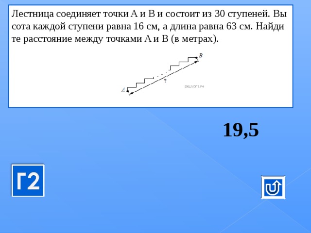 Лест­ни­ца со­еди­ня­ет точки A и B и со­сто­ит из 30 сту­пе­ней. Вы­со­та каж­дой сту­пе­ни равна 16 см, а длина равна 63 см. Най­ди­те рас­сто­я­ние между точ­ка­ми A и B (в мет­рах).      19,5 