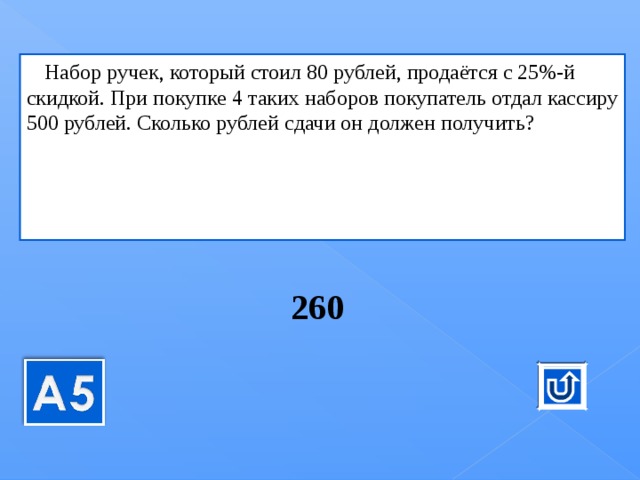 к   Набор ручек, ко­то­рый стоил 80 руб­лей, продаётся с 25%-й скид­кой. При по­куп­ке 4 таких на­бо­ров по­ку­па­тель отдал кас­си­ру 500 руб­лей. Сколь­ко руб­лей сдачи он дол­жен по­лу­чить? , ко­то­рый стоил 80 руб­лей, продаётся с 25%-й скид­кой. При по­куп­ке 4 таких на­бо­ров по­ку­па­тель отдал кас­си­ру 500 руб­лей. Сколь­ко руб­лей сдачи он дол­жен по­лу­чить? 260  